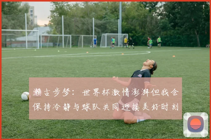 濑古步梦：世界杯激情澎湃但我会保持冷静与球队共同迎接美好时刻