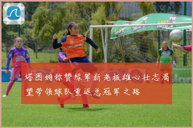 塔图姆称赞绿军新老板雄心壮志渴望带领球队重返总冠军之路