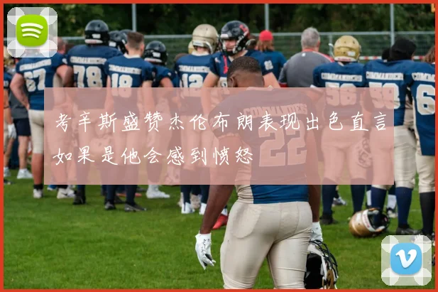 考辛斯盛赞杰伦布朗表现出色直言如果是他会感到愤怒