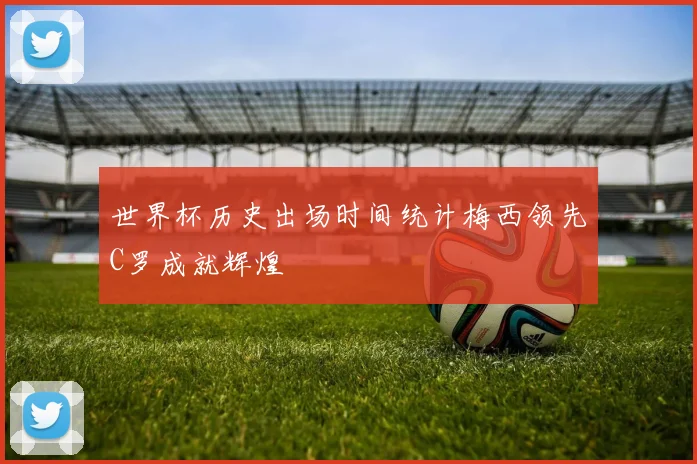 世界杯历史出场时间统计梅西领先C罗成就辉煌