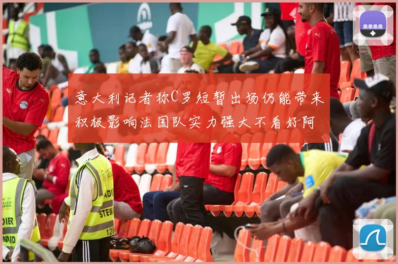 意大利记者称C罗短暂出场仍能带来积极影响法国队实力强大不看好阿根廷表现