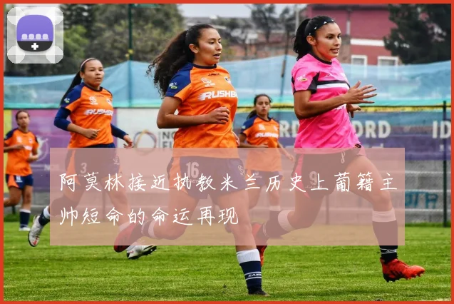 阿莫林接近执教米兰历史上葡籍主帅短命的命运再现