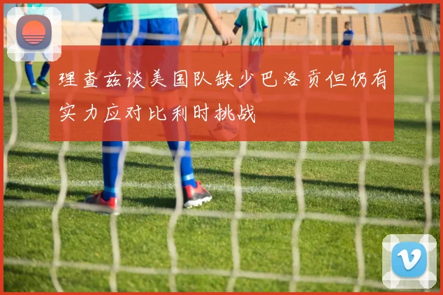 理查兹谈美国队缺少巴洛贡但仍有实力应对比利时挑战