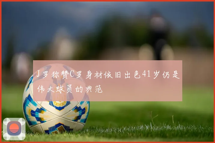 J罗称赞C罗身材依旧出色41岁仍是伟大球员的典范