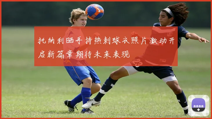 托纳利晒手持热刺球衣照片激动开启新篇章期待未来表现