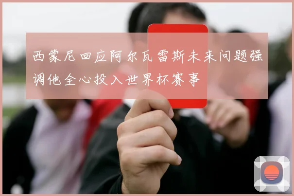 西蒙尼回应阿尔瓦雷斯未来问题强调他全心投入世界杯赛事